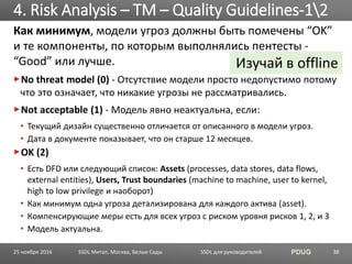 SSDL для руководителей PDUG
Как минимум, модели угроз должны быть помечены “OK”
и те компоненты, по которым выполнялись пентесты -
“Good” или лучше.
No threat model (0) - Отсутствие модели просто недопустимо потому
что это означает, что никакие угрозы не рассматривались.
Not acceptable (1) - Модель явно неактуальна, если:
• Текущий дизайн существенно отличается от описанного в модели угроз.
• Дата в документе показывает, что он старше 12 месяцев.
OK (2)
• Есть DFD или следующий список: Assets (processes, data stores, data flows,
external entities), Users, Trust boundaries (machine to machine, user to kernel,
high to low privilege и наоборот)
• Как минимум одна угроза детализирована для каждого актива (asset).
• Компенсирующие меры есть для всех угроз с риском уровня рисков 1, 2, и 3
• Модель актуальна.
4. Risk Analysis – TM – Quality Guidelines-12
SSDL Митап, Москва, Белые Сады 38
Изучай в offline
25 ноября 2016
 
