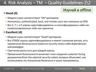 SSDL для руководителей PDUG
Good (3)
• Модели угроз соответствуют “OK”критериям.
• Anonymous, authenticated, local, and remote users все показаны на DFD.
• Все S, T, I, и E угрозы идентифицированы и классифицированы либо как
скомпенсированные либо как принятые.
Excellent (4)
• Модели угроз соответствуют “Good”критериям.
• Все STRIDE угрозы идентифицированы и имеют снижения рисков, есть
примечания безопасности (external security notes) либо dependencies
acknowledged.
• Смягчения риска есть для каждой угрозы.
• Примечания безопасности включают план создания customer-facing
документов (from the external security notes) которые объясняют, как
использовать эту технологию безопасно и какие компромиссы.
4. Risk Analysis – TM – Quality Guidelines-22
SSDL Митап, Москва, Белые Сады 39
Изучай в offline
25 ноября 2016
 