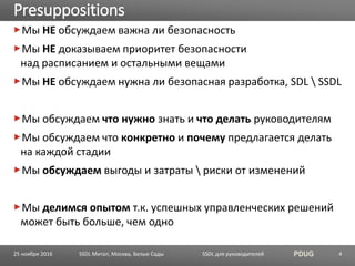 SSDL для руководителей PDUG
Мы НЕ обсуждаем важна ли безопасность
Мы НЕ доказываем приоритет безопасности
над расписанием и остальными вещами
Мы НЕ обсуждаем нужна ли безопасная разработка, SDL  SSDL
Мы обсуждаем что нужно знать и что делать руководителям
Мы обсуждаем что конкретно и почему предлагается делать
на каждой стадии
Мы обсуждаем выгоды и затраты  риски от изменений
Мы делимся опытом т.к. успешных управленческих решений
может быть больше, чем одно
Presuppositions
SSDL Митап, Москва, Белые Сады 425 ноября 2016
 