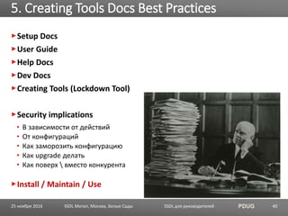 SSDL для руководителей PDUG
Setup Docs
User Guide
Help Docs
Dev Docs
Creating Tools (Lockdown Tool)
Security implications
• В зависимости от действий
• От конфигураций
• Как заморозить конфигурацию
• Как upgrade делать
• Как поверх  вместо конкурента
Install / Maintain / Use
5. Creating Tools Docs Best Practices
SSDL Митап, Москва, Белые Сады 4025 ноября 2016
 
