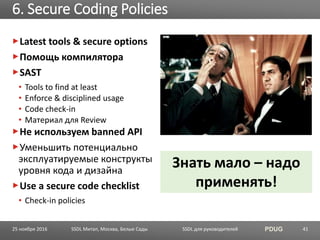 SSDL для руководителей PDUG
Latest tools & secure options
Помощь компилятора
SAST
• Tools to find at least
• Enforce & disciplined usage
• Code check-in
• Материал для Review
Не используем banned API
Уменьшить потенциально
эксплуатируемые конструкты
уровня кода и дизайна
Use a secure code checklist
• Check-in policies
6. Secure Coding Policies
SSDL Митап, Москва, Белые Сады 41
Знать мало – надо
применять!
25 ноября 2016
 