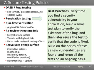 SSDL для руководителей PDUG
DASD / Fuzz testing
• File format / protocol parsers, API
• 100000 cycles
Penetration testing
Run-time verification
• AppVerif & Driver Verifier
Re-review threat models
• Largest attack surface
• Threats with highest risks
• Focus code review & testing efforts
Reevaluate attack surface
• Corrective actions
(not to ship,
disable by default,
modify dev practices)
• Documenting! – update
7. Secure Testing Policies
SSDL Митап, Москва, Белые Сады 42
Best Practices Every time
you find a security
vulnerability in your
application, build a small
test plan to verify the
existence of the bug, and
then later reuse the test to
verify that the code is fixed.
Build on this series of tests
as new vulnerabilities are
found, and rerun all the
tests on an ongoing basis.
25 ноября 2016
 
