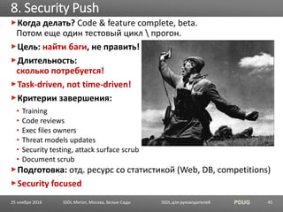 SSDL для руководителей PDUG
Когда делать? Code & feature complete, beta.
Потом еще один тестовый цикл  прогон.
Цель: найти баги, не править!
Длительность:
сколько потребуется!
Task-driven, not time-driven!
Критерии завершения:
• Training
• Code reviews
• Exec files owners
• Threat models updates
• Security testing, attack surface scrub
• Document scrub
Подготовка: отд. ресурс со статистикой (Web, DB, competitions)
Security focused
8. Security Push
SSDL Митап, Москва, Белые Сады 4525 ноября 2016
 