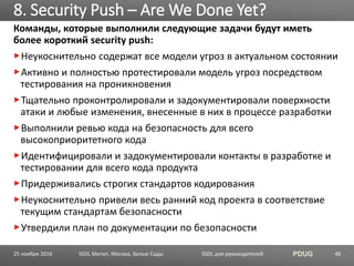 SSDL для руководителей PDUG
Команды, которые выполнили следующие задачи будут иметь
более короткий security push:
Неукоснительно содержат все модели угроз в актуальном состоянии
Активно и полностью протестировали модель угроз посредством
тестирования на проникновения
Тщательно проконтролировали и задокументировали поверхности
атаки и любые изменения, внесенные в них в процессе разработки
Выполнили ревью кода на безопасность для всего
высокоприоритетного кода
Идентифицировали и задокументировали контакты в разработке и
тестировании для всего кода продукта
Придерживались строгих стандартов кодирования
Неукоснительно привели весь ранний код проекта в соответствие
текущим стандартам безопасности
Утвердили план по документации по безопасности
8. Security Push – Are We Done Yet?
SSDL Митап, Москва, Белые Сады 4625 ноября 2016
 