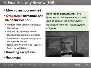 SSDL для руководителей PDUG
Можно ли поставлять?
Отдельная команда для
выполнения FSR
• Product team coordination (Quiz)
• TM review
• Unfixed security bugs review
• Ошибки при заполнении багов
• Уложиться в неделю (выделить
ресурсы на ревью)
• Даже если много багов – делать!
• Tools use validation
Handling exceptions
Чеклисты
9. Final Security Review (FSR)
SSDL Митап, Москва, Белые Сады 47
Ключевая концепция: Эта
фаза не используется как точка
для завершения всех задач
пропущенных на предыдущих
стадиях
25 ноября 2016
 