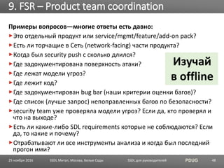 SSDL для руководителей PDUG
Примеры вопросов—многие ответы есть давно:
Это отдельный продукт или service/mgmt/feature/add-on pack?
Есть ли торчащие в Сеть (network-facing) части продукта?
Когда был security push с сколько длился?
Где задокументирована поверхность атаки?
Где лежат модели угроз?
Где лежит код?
Где задокументирован bug bar (наши критерии оценки багов)?
Где список (лучше запрос) непоправленных багов по безопасности?
security team уже проверяла модели угроз? Если да, кто проверял и
что на выходе?
Есть ли какие-либо SDL requirements которые не соблюдаются? Если
да, то какие и почему?
Отрабатывают ли все инструменты анализа и когда был последний
прогон ими?
9. FSR – Product team coordination
SSDL Митап, Москва, Белые Сады 48
Изучай
в offline
25 ноября 2016
 