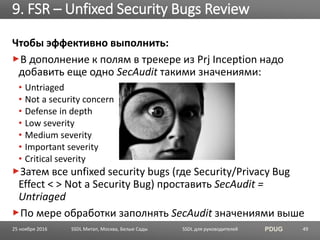 SSDL для руководителей PDUG
Чтобы эффективно выполнить:
В дополнение к полям в трекере из Prj Inception надо
добавить еще одно SecAudit такими значениями:
• Untriaged
• Not a security concern
• Defense in depth
• Low severity
• Medium severity
• Important severity
• Critical severity
Затем все unfixed security bugs (где Security/Privacy Bug
Effect < > Not a Security Bug) проставить SecAudit =
Untriaged
По мере обработки заполнять SecAudit значениями выше
9. FSR – Unfixed Security Bugs Review
SSDL Митап, Москва, Белые Сады 4925 ноября 2016
 