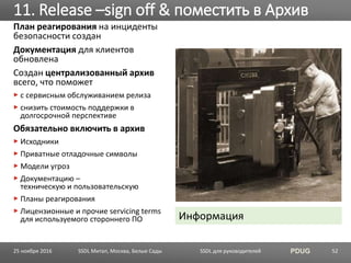 SSDL для руководителей PDUG
План реагирования на инциденты
безопасности создан
Документация для клиентов
обновлена
Создан централизованный архив
всего, что поможет
с сервисным обслуживанием релиза
снизить стоимость поддержки в
долгосрочной перспективе
Обязательно включить в архив
Исходники
Приватные отладочные символы
Модели угроз
Документацию –
техническую и пользовательскую
Планы реагирования
Лицензионные и прочие servicing terms
для используемого стороннего ПО
11. Release –sign off & поместить в Архив
SSDL Митап, Москва, Белые Сады 5225 ноября 2016
Информация
 