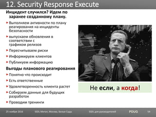 SSDL для руководителей PDUG
Инцидент случился? Идем по
заранее созданному плану.
Выполняем активности по плану
реагирования на инциденты
безопасности
выпускаем обновления в
соответствии с
графиком релизов
Пересчитываем риски
Информируем клиентов
Публикуем информацию
Выгоды планового реагирования
Понятно что происходит
Есть ответственные
Удовлетворенность клиента растет
Собираем данные для будущих
разработок
Проводим тренинги
12. Security Response Execute
SSDL Митап, Москва, Белые Сады 54
Не если, а когда!
25 ноября 2016
 