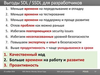 SSDL для руководителей PDUG
1. Меньше времени на переделывание и отладку
2. Меньше времени на тестирование
3. Меньше времени на поддержку и проще развитие
4. Отлов проблем как можно раньше
5. Избегаем повторяющихся security issues
6. Избегаем несогласованных уровней безопасности
7. Повышаем экспертизу и опыт в безопасности
8. Выше продуктивность + чаще укладываемся в сроки
Выгоды SDL / SSDL для разработчиков
SSDL Митап, Москва, Белые Сады 57
1. Качественный код
2. Больше времени на работу и развитие
3. Проактивность
25 ноября 2016
 