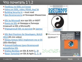 SSDL для руководителей PDUG
Ликбезы по SSDL со Стачки
Valery on SSDL, video, PDUG, Aug’16
Building Security In – must read
Дао безопасности от Геннадия Махметова
SDL by Microsoft все про SDL от MSFT
Книга по SDL от Ховарда и Липнера
(главный за SDL в Microsoft)
Упрощенный SDL на русском (и оригинал)
SDL Best Practices for Developers, BUILD
2014 (45 min video)
Alexey Sintsov SDLC Implement me or Die
(SDL+DevOps)
Алексей Бабенко Цикл безопасной
разработки SDL
Andrey Beshkov on SDL & ALM (1, 2)
Nazar Tymoshyk on SDL & Agile (1, 2, 3)
Что почитать 1  2
SSDL Митап, Москва, Белые Сады 5825 ноября 2016
 