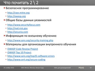 SSDL для руководителей PDUG
Безопасное программирование
• http://cwe.mitre.org
• http://owasp.org
Общие базы данных уязвимостей
• http://www.securityfocus.com
• http://nvd.nist.gov
• http://secunia.com
Информация по внешнему обучению
• http://www.sans.org/security-training.php
Материалы для организации внутреннего обучения
• OWASP Code Review Project
• OWASP Top 10 Project
• http://www.sans.org/top25-software-errors
• http://www.cert.org/secure-coding
Что почитать 2  2
SSDL Митап, Москва, Белые Сады 5925 ноября 2016
 