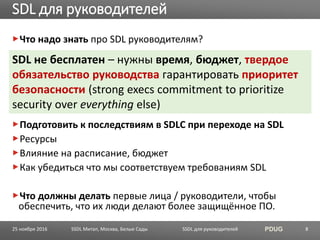 SSDL для руководителей PDUG
Что надо знать про SDL руководителям?
Подготовить к последствиям в SDLC при переходе на SDL
Ресурсы
Влияние на расписание, бюджет
Как убедиться что мы соответствуем требованиям SDL
Что должны делать первые лица / руководители, чтобы
обеспечить, что их люди делают более защищённое ПО.
SDL для руководителей
SSDL Митап, Москва, Белые Сады 8
SDL не бесплатен – нужны время, бюджет, твердое
обязательство руководства гарантировать приоритет
безопасности (strong execs commitment to prioritize
security over everything else)
25 ноября 2016
 