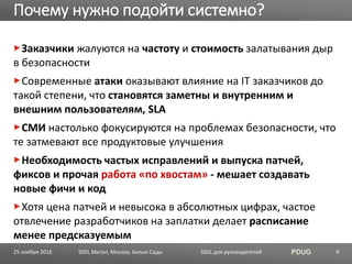 SSDL для руководителей PDUG
Заказчики жалуются на частоту и стоимость залатывания дыр
в безопасности
Современные атаки оказывают влияние на IT заказчиков до
такой степени, что становятся заметны и внутренним и
внешним пользователям, SLA
СМИ настолько фокусируются на проблемах безопасности, что
те затмевают все продуктовые улучшения
Необходимость частых исправлений и выпуска патчей,
фиксов и прочая работа «по хвостам» - мешает создавать
новые фичи и код
Хотя цена патчей и невысока в абсолютных цифрах, частое
отвлечение разработчиков на заплатки делает расписание
менее предсказуемым
Почему нужно подойти системно?
SSDL Митап, Москва, Белые Сады 925 ноября 2016
 