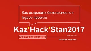 Kaz’Hack’Stan2017ptsecurity.com
Валерий	Боронин
Как	исправить	безопасность	в	
legacy-проекте
 
