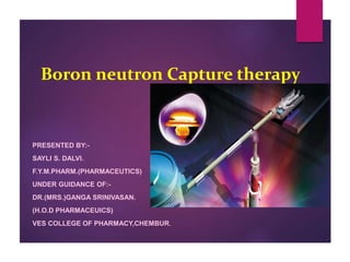 Boron neutron Capture therapy
PRESENTED BY:-
SAYLI S. DALVI.
F.Y.M.PHARM.(PHARMACEUTICS)
UNDER GUIDANCE OF:-
DR.(MRS.)GANGA SRINIVASAN.
(H.O.D PHARMACEUICS)
VES COLLEGE OF PHARMACY,CHEMBUR.
 