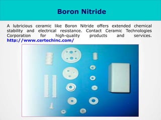 A lubricious ceramic like Boron Nitride offers extended chemical
stability and electrical resistance. Contact Ceramic Technologies
Corporation for high-quality products and services.
http://www.certechinc.com/
Boron Nitride
 