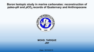 Boron Isotopic study in marine carbonates: reconstruction of
paleo-pH and pCO2 records of Quaternary and Anthropocene
MOHD. TARIQUE
JRF
Date: 19/10/2015
 
