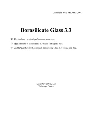 Document No. Q/LN002-2001




       Borosilicate Glass 3.3
Physical and chemical performance parameter.

Specifications of Borosilicate 3.3 Glass Tubing and Rod.
Visible Quality Specifications of Borosilicate Glass 3.3 Tubing and Rod.




                          Linuo Group Co., Ltd
                            Technique Center
 