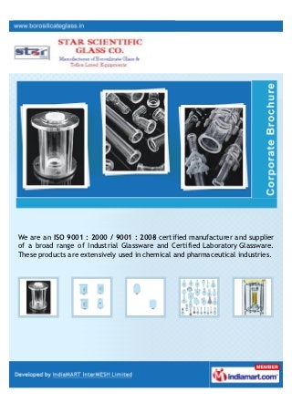 Our ISO 9001:2008 certified company Star Scientific Glass Co. is emerging as a
leading manufacturer and supplier of Industrial Glassware and Certified
Laboratory Glassware. These are used in chemical, pharmaceutical.
 