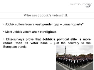 Who are Jobbik’s voters? II.
• Jobbik suffers from a vast gender gap – „machoparty”
• Most Jobbik voters are not religious
• Elite-surveys prove that Jobbik’s political elite is more
radical than its voter base – just the contrary to the
European trends

 