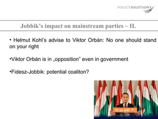 Jobbik’s impact on mainstream parties – II.
• Helmut Kohl’s advise to Viktor Orbán: No one should stand
on your right
•Viktor Orbán is in „opposition” even in government
•Fidesz-Jobbik: potential coaliton?

 