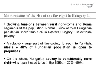 Main reasons of the rise of the far-right in Hungary I.
• Growing tensions between rural non-Roma and Roma
segments of the population. Romas: 5-6% of total Hungarian
population, more than 10% in Eastern Hungary – in extreme
poverty
• A relatively large part of the society is open to far-right
ideals – 48% of Hungarian population is open to
prejudices
• On the whole, Hungarian society is considerably more
right-wing than it used to be in the 1990s – 20%->50%

 