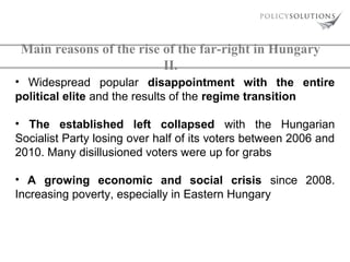 Main reasons of the rise of the far-right in Hungary
II.
• Widespread popular disappointment with the entire
political elite and the results of the regime transition
• The established left collapsed with the Hungarian
Socialist Party losing over half of its voters between 2006 and
2010. Many disillusioned voters were up for grabs
• A growing economic and social crisis since 2008.
Increasing poverty, especially in Eastern Hungary

 