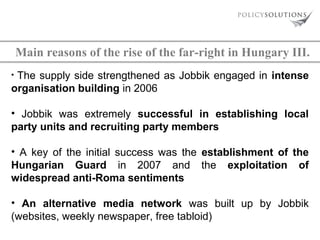 Main reasons of the rise of the far-right in Hungary III.
The supply side strengthened as Jobbik engaged in intense
organisation building in 2006
•

• Jobbik was extremely successful in establishing local
party units and recruiting party members
• A key of the initial success was the establishment of the
Hungarian Guard in 2007 and the exploitation of
widespread anti-Roma sentiments
• An alternative media network was built up by Jobbik
(websites, weekly newspaper, free tabloid)

 