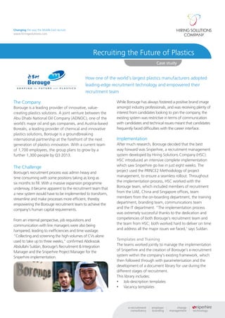 Changing the way the Middle East recruits
www.hiringsolutions.com




                                                Recruiting the Future of Plastics
                                                                                     Case study


                                            How one of the world's largest plastics manufacturers adopted
                                            leading-edge recruitment technology and empowered their
                                            recruitment team

The Company                                                 While Borouge has always fostered a positive brand image
Borouge is a leading provider of innovative, value-         amongst industry professionals, and was receiving plenty of
creating plastics solutions. A joint venture between the    interest from candidates looking to join the company, the
Abu Dhabi National Oil Company (ADNOC), one of the          existing system was restrictive in terms of communication
world’s major oil and gas companies, and Austria-based      with candidates and technical issues meant that candidates
Borealis, a leading provider of chemical and innovative     frequently faced difficulties with the career interface.
plastics solutions, Borouge is a groundbreaking
international partnership at the forefront of the next      Implementation
generation of plastics innovation. With a current team      After much research, Borouge decided that the best
of 1,700 employees, the group plans to grow by a            way forward was Sniperhire, a recruitment management
further 1,300 people by Q3 2013.                            system developed by Hiring Solutions Company (HSC).
                                                            HSC introduced an intensive complete implementation
The Challenge                                               which saw Sniperhire go live in just eight weeks. The
Borouge’s recruitment process was admin heavy and           project used the PRINCE2 Methodology of project
time consuming with some positions taking as long as        management, to ensure a seamless rollout. Throughout
six months to fill. With a massive expansion programme      the implementation process, HSC worked with the
underway, it became apparent to the recruitment team that   Borouge team, which included members of recruitment
a new system would have to be implemented to transform,     from the UAE, China and Singapore offices, team
streamline and make processes more efficient, thereby       members from the on-boarding department, the training
empowering the Borouge recruitment team to achieve the      department, branding team, communications team
company's human capital requirements.                       and the IT department. "The implementation process
                                                            was extremely successful thanks to the dedication and
From an internal perspective, job requisitions and          competencies of both Borouge's recruitment team and
communication with line managers were also being            the team from HSC; both worked hard to deliver on time
hampered, leading to inefficiencies and time wastage.       and address all the major issues we faced,' says Suldan.
“Collecting and screening the high volumes of CVs alone
used to take up to three weeks,” confirmed Abdirazak        Templates and Training
Abdullahi Suldan, Borouge’s Recruitment & Integration       The teams worked jointly to manage the implementation
Manager and the Sniperhire Project Manager for the          of Sniperhire and the creation of Borouge's e-recruitment
Sniperhire implementation.                                  system within the company's existing framework, which
                                                            then followed through with parameterisation and the
                                                            development of a document library for use during the
                                                            different stages of recruitment.
                                                            This library includes:
                                                            •	 Job description templates
                                                            •	 Vacancy templates
 