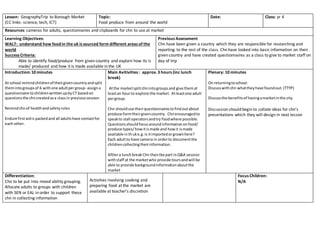 Lesson: GeographyTrip to Borough Market
(CC links- science, tech, ICT)
Topic:
Food produce from around the world
Date: Class: yr 4
Resources: cameras for adults, questionnaires and clipboards for chn to use at market
Learning Objectives:
WALT: understand how foodin the uk is sourced form different areas of the
world
Success Criteria:
Able to identify food/produce from given country and explain how its is
made/ produced and how it is made available in the UK
Previous Assessment
Chn have been given a country which they are responsible for researching and
reporting to the rest of the class. Chn have looked into basic information on their
given country and have created questionnaires as a class to give to market staff on
day of trip
Introduction: 10 minutes
At school remindchildrenof theirgivencountryandsplit
themintogroupsof 6 withone adultpergroup- assigna
questionnaire tochildrenwrittenupbyCT basedon
questionsthe chncreatedasa classin previoussession
Remindchnof healthandsafetyrules
Endure firstaidis packedand all adultshave contactfor
each other.
Main Avitivities : approx. 3 hours (inc lunch
break)
Atthe marketsplitchnintogroupsand give themat
leastan hourto explore the market. Atleastone adult
pergroup.
Chn shoulduse theirquestionnairestofindoutabout
produce formtheirgivencountry. Chnencouragedto
speakto stall operatorsandtry foodwhere possible.
Questionsshouldfocusaroundinformationonfood/
produce types/howitismade and howit ismade
available inthuke.g.is itimportedorgrownhere?
Each adultto have camera in orderto documentthe
childrencollectingtheirinformation.
Afttera lunchbreak Chn thentke part inQ&A session
withstaff at the marketwho provide toursandwill be
able to provide backgroundinformationaboutthe
market
Plenary: 10 minutes
On returningtoschool:
Discusswithchn whattheyhave foundout.(TTYP)
Discussthe benefitsof havingamarketinthe city.
Discussion should begin to collate ideas for chn’s
presentations which they will design in next lesson
Differentiation:
Chn to be put into mixed ability grouping.
Allocate adults to groups with children
with SEN or EAL in order to support these
chn in collecting information
Activities involving cooking and
preparing food at the market are
available at teacher’s discretion
Focus Children:
N/A
 