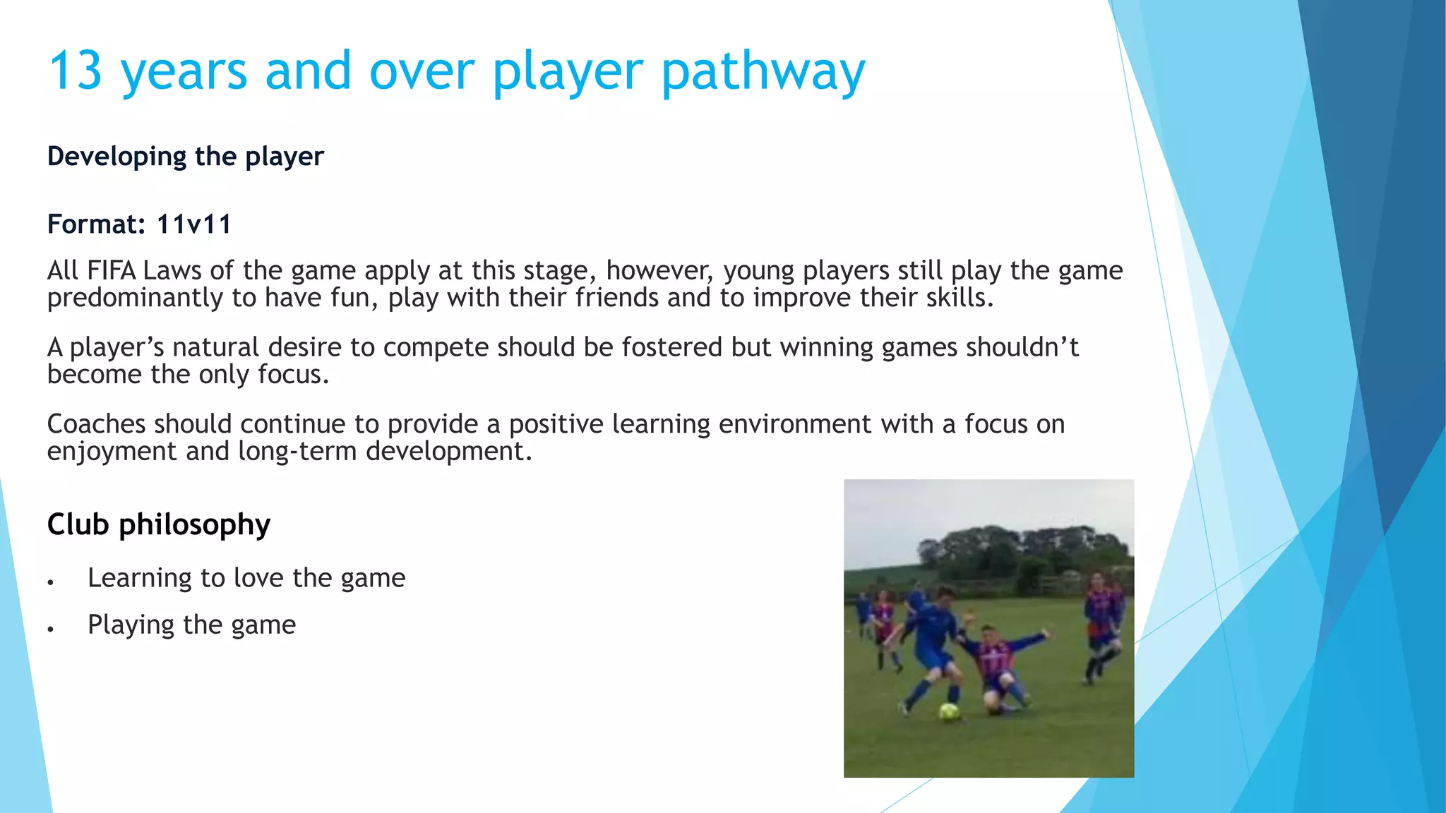 13 years and over player pathway
Developing the player
Format: 11v11
All FIFA Laws of the game apply at this stage, however, young players still play the game
predominantly to have fun, play with their friends and to improve their skills.
A player’s natural desire to compete should be fostered but winning games shouldn’t
become the only focus.
Coaches should continue to provide a positive learning environment with a focus on
enjoyment and long-term development.
Club philosophy
 Learning to love the game
 Playing the game
 