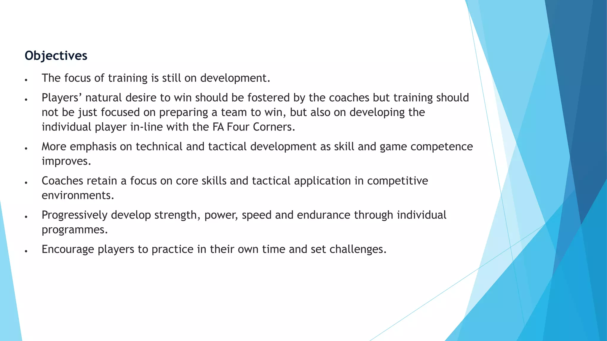 Objectives
 The focus of training is still on development.
 Players’ natural desire to win should be fostered by the coaches but training should
not be just focused on preparing a team to win, but also on developing the
individual player in-line with the FA Four Corners.
 More emphasis on technical and tactical development as skill and game competence
improves.
 Coaches retain a focus on core skills and tactical application in competitive
environments.
 Progressively develop strength, power, speed and endurance through individual
programmes.
 Encourage players to practice in their own time and set challenges.
 