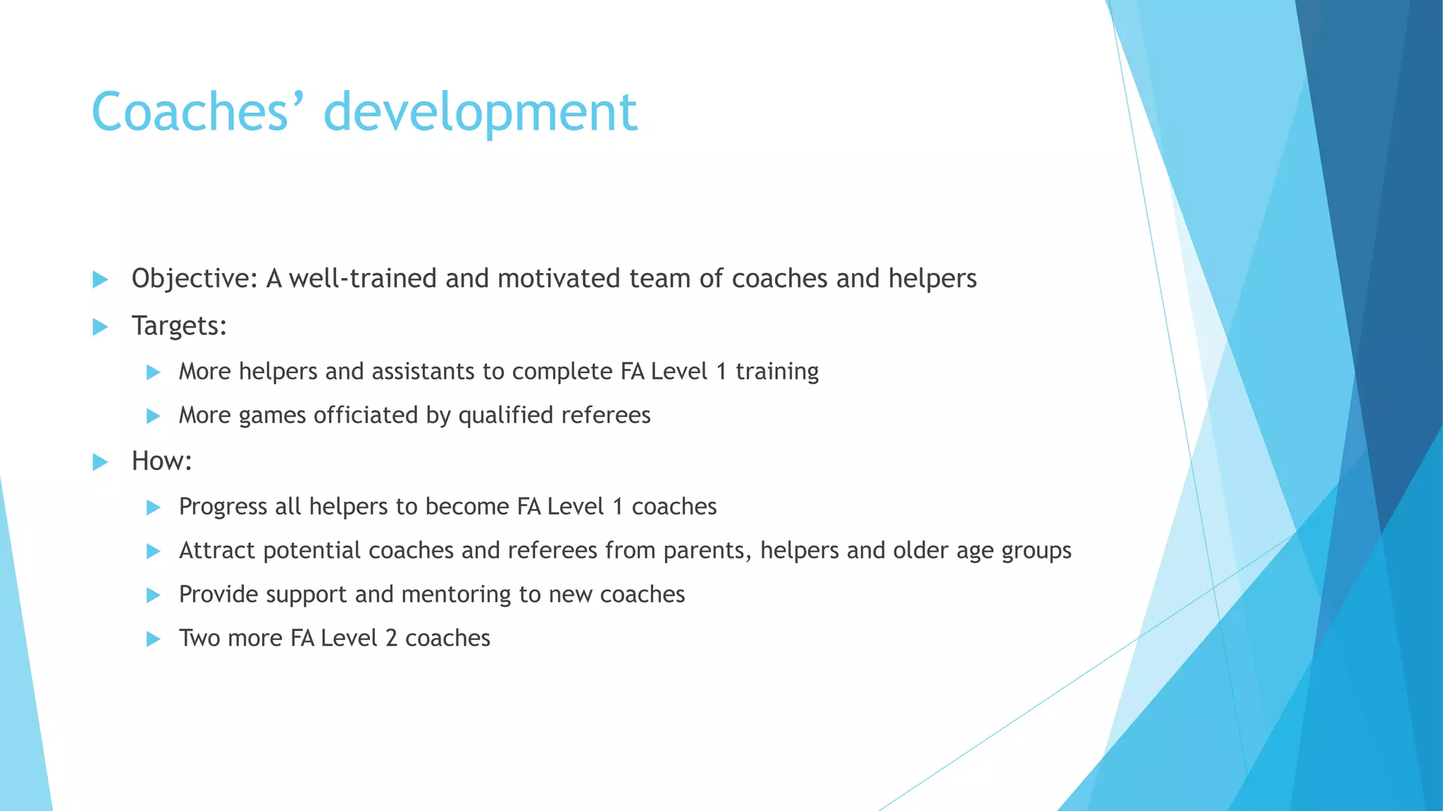 Coaches’ development
 Objective: A well-trained and motivated team of coaches and helpers
 Targets:
 More helpers and assistants to complete FA Level 1 training
 More games officiated by qualified referees
 How:
 Progress all helpers to become FA Level 1 coaches
 Attract potential coaches and referees from parents, helpers and older age groups
 Provide support and mentoring to new coaches
 Two more FA Level 2 coaches
 