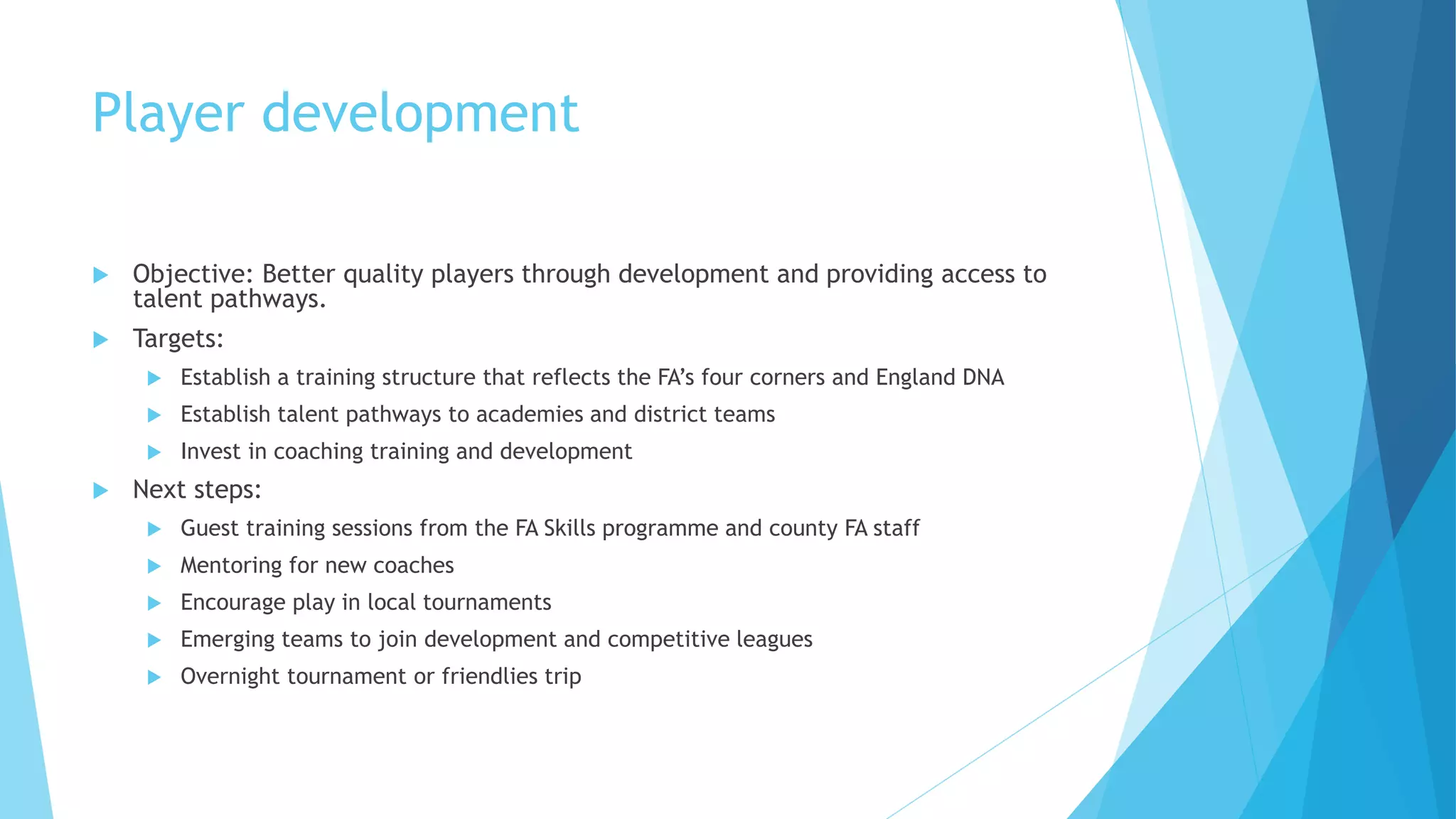 Player development
 Objective: Better quality players through development and providing access to
talent pathways.
 Targets:
 Establish a training structure that reflects the FA’s four corners and England DNA
 Establish talent pathways to academies and district teams
 Invest in coaching training and development
 Next steps:
 Guest training sessions from the FA Skills programme and county FA staff
 Mentoring for new coaches
 Encourage play in local tournaments
 Emerging teams to join development and competitive leagues
 Overnight tournament or friendlies trip
 
