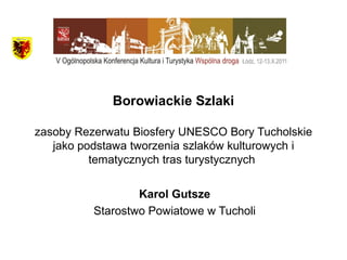 Borowiackie Szlaki
zasoby Rezerwatu Biosfery UNESCO Bory Tucholskie
jako podstawa tworzenia szlaków kulturowych i
tematycznych tras turystycznych
Karol Gutsze
Starostwo Powiatowe w Tucholi

 