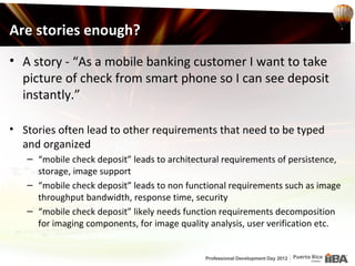Are stories enough?
• A story - “As a mobile banking customer I want to take
  picture of check from smart phone so I can see deposit
  instantly.”

• Stories often lead to other requirements that need to be typed
  and organized
   – “mobile check deposit” leads to architectural requirements of persistence,
     storage, image support
   – “mobile check deposit” leads to non functional requirements such as image
     throughput bandwidth, response time, security
   – “mobile check deposit” likely needs function requirements decomposition
     for imaging components, for image quality analysis, user verification etc.
 