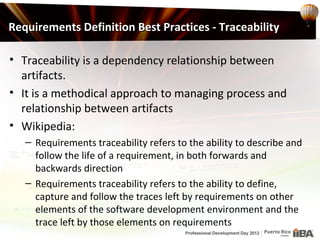 Requirements Definition Best Practices - Traceability

• Traceability is a dependency relationship between
  artifacts.
• It is a methodical approach to managing process and
  relationship between artifacts
• Wikipedia:
   – Requirements traceability refers to the ability to describe and
     follow the life of a requirement, in both forwards and
     backwards direction
   – Requirements traceability refers to the ability to define,
     capture and follow the traces left by requirements on other
     elements of the software development environment and the
     trace left by those elements on requirements
 