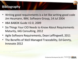 Bibliography

• Writing good requirements is a lot like writing good code
  Jim Heumann, IBM, Software Group, 14 Jul 2004
• IIBA BABOK Guide V2.0, 2009
• Six Things Your CIO Needs to Know About Requirements
  Maturity, IAG Consulting, 2012
• Agile Software Requirements, Dean Leffingwell, 2011
• The Benefits of Well Managed Traceability, Ed Genrty,
  Innovate 2012
 