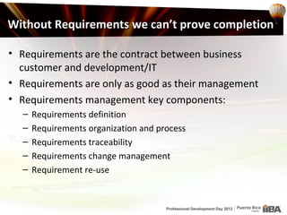 Without Requirements we can’t prove completion

• Requirements are the contract between business
  customer and development/IT
• Requirements are only as good as their management
• Requirements management key components:
  –   Requirements definition
  –   Requirements organization and process
  –   Requirements traceability
  –   Requirements change management
  –   Requirement re-use
 