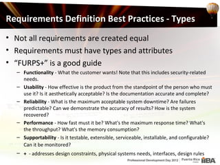 Requirements Definition Best Practices - Types
• Not all requirements are created equal
• Requirements must have types and attributes
• “FURPS+” is a good guide
  – Functionality - What the customer wants! Note that this includes security-related
    needs.
  – Usability - How effective is the product from the standpoint of the person who must
    use it? Is it aesthetically acceptable? Is the documentation accurate and complete?
  – Reliability - What is the maximum acceptable system downtime? Are failures
    predictable? Can we demonstrate the accuracy of results? How is the system
    recovered?
  – Performance - How fast must it be? What's the maximum response time? What's
    the throughput? What's the memory consumption?
  – Supportability - Is it testable, extensible, serviceable, installable, and configurable?
    Can it be monitored?
  – + - addresses design constraints, physical systems needs, interfaces, design rules
 