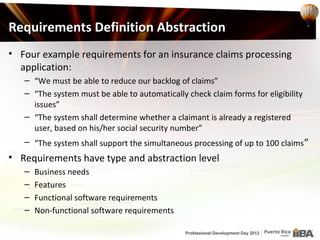 Requirements Definition Abstraction
• Four example requirements for an insurance claims processing
  application:
   – “We must be able to reduce our backlog of claims”
   – “The system must be able to automatically check claim forms for eligibility
     issues”
   – “The system shall determine whether a claimant is already a registered
     user, based on his/her social security number”
   – “The system shall support the simultaneous processing of up to 100 claims ”
• Requirements have type and abstraction level
   –   Business needs
   –   Features
   –   Functional software requirements
   –   Non-functional software requirements
 