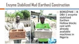 Enzyme Stabilized Mud (Earthen) Construction
                                      BOROŹYME ¦ B
                                       DBV-1 enzyme
                                       stabilized
                                       Earthen
                                       Hollow blocks
                                       cast with
                                       already
                                       available
                                       machines in
                                       Nigeria
 
