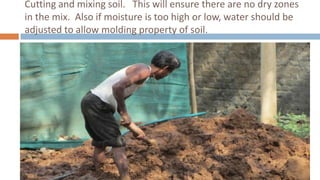 Cutting and mixing soil. This will ensure there are no dry zones
in the mix. Also if moisture is too high or low, water should be
adjusted to allow molding property of soil.
 