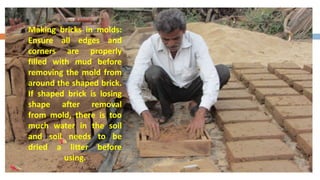 Making bricks in molds:
Ensure all edges and
corners are properly
filled with mud before
removing the mold from
around the shaped brick.
If shaped brick is losing
shape after removal
from mold, there is too
much water in the soil
and soil needs to be
dried a litter before
          using.
 