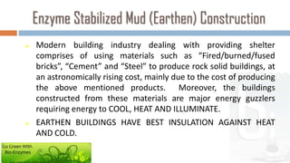 Enzyme Stabilized Mud (Earthen) Construction
               Modern building industry dealing with providing shelter
                comprises of using materials such as “Fired/burned/fused
                bricks”, “Cement” and “Steel” to produce rock solid buildings, at
                an astronomically rising cost, mainly due to the cost of producing
                the above mentioned products. Moreover, the buildings
                constructed from these materials are major energy guzzlers
                requiring energy to COOL, HEAT AND ILLUMINATE.
               EARTHEN BUILDINGS HAVE BEST INSULATION AGAINST HEAT
                AND COLD.
Go Green With
 Bio-Enzymes
 