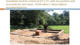 Foundation built for a home of 22’ x 17’, with one partition wall
to provide for two rooms. Plinth taken 1’ above highest
recorded flood line
 