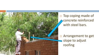    Top coping made of
    concrete reinforced
    with steel bars.

   Arrangement to get
    slope to adjust
    roofing
 