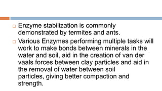   Enzyme stabilization is commonly
    demonstrated by termites and ants.
   Various Enzymes performing multiple tasks will
    work to make bonds between minerals in the
    water and soil, aid in the creation of van der
    vaals forces between clay particles and aid in
    the removal of water between soil
    particles, giving better compaction and
    strength.
 