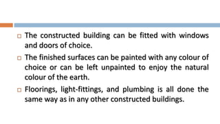    The constructed building can be fitted with windows
    and doors of choice.
   The finished surfaces can be painted with any colour of
    choice or can be left unpainted to enjoy the natural
    colour of the earth.
   Floorings, light-fittings, and plumbing is all done the
    same way as in any other constructed buildings.
 